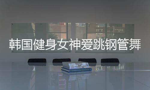 韩国健身女神爱跳钢管舞 轻松一字马秀美腿