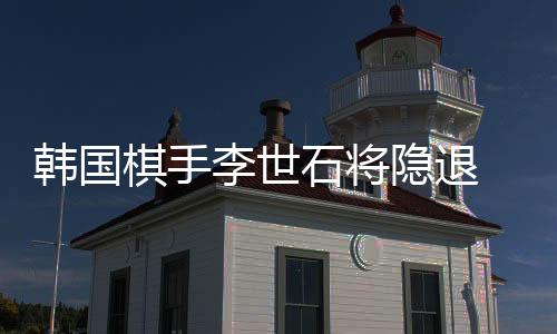 韩国棋手李世石将隐退 坦言太累 已难赢柯洁这样的后辈