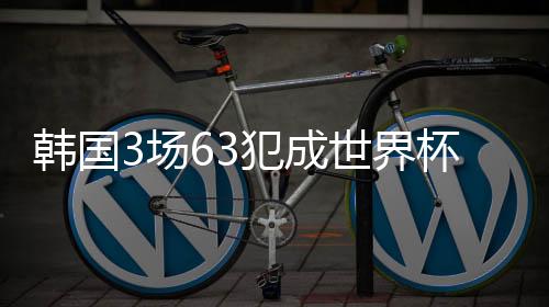韩国3场63犯成世界杯小组赛犯规最多球队