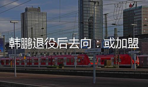 韩鹏退役后去向：或加盟山东鲁能任职教练组