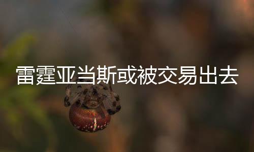 雷霆亚当斯或被交易出去 海王上赛季场数据统计