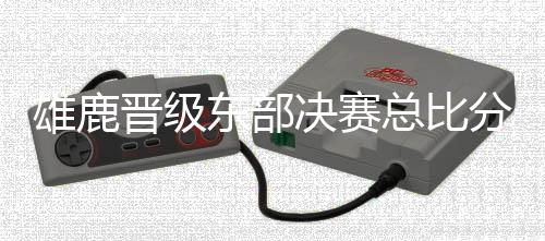 雄鹿晋级东部决赛总比分4