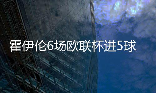 霍伊伦6场欧联杯进5球1助 多项进攻数据名列榜首