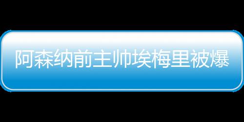 阿森纳前主帅埃梅里被爆脚踩多只船：妻子+2个女人