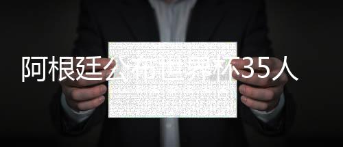 阿根廷公布世界杯35人初选名单 梅西领衔迪巴拉