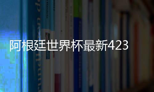 阿根廷世界杯最新4231主力阵容曝光:梅西前腰