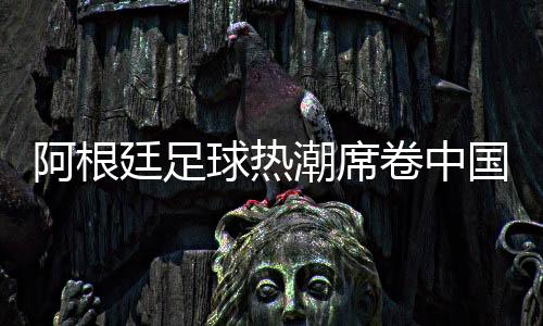 阿根廷足球热潮席卷中国,德鲁伊体育开启商业合作新篇章