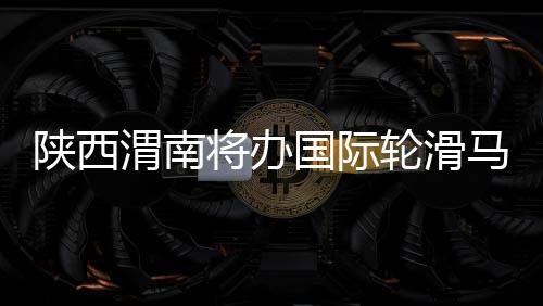 陕西渭南将办国际轮滑马拉松赛和公路自行车赛