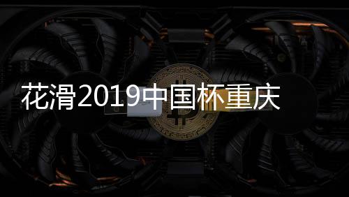 花滑2019中国杯重庆举办 国内举办世界花滑赛有哪些城市