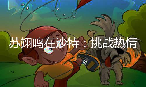 苏翊鸣在沙特：挑战热情与冰雪的融合