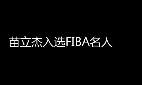 苗立杰入选FIBA名人堂 中国篮协向她发出贺信