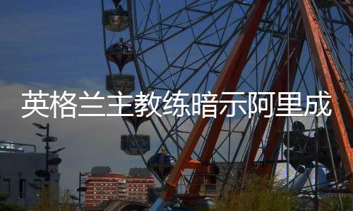 英格兰主教练暗示阿里成比赛关键先生 瓦尔迪或因伤缺阵