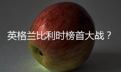 英格兰比利时榜首大战？或上演奇葩剧情争次名避开豪强