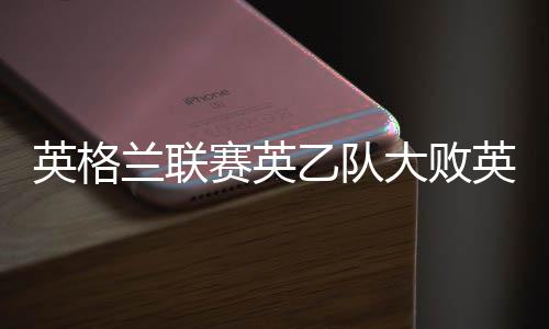 英格兰联赛英乙队大败英冠队 现场观战却大牌云集