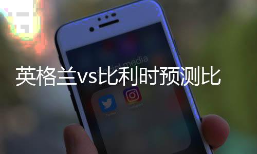 英格兰vs比利时预测比分进球数 世界排名历史交战战绩记录