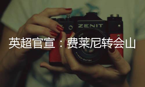 英超官宣：费莱尼转会山东鲁能 比利时名将登陆中国