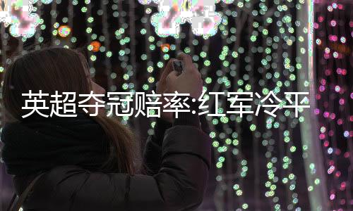 英超夺冠赔率:红军冷平仍第1 曼城反超切尔西