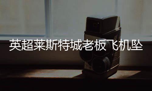 英超莱斯特城老板飞机坠毁 最新人员伤亡情况待确认