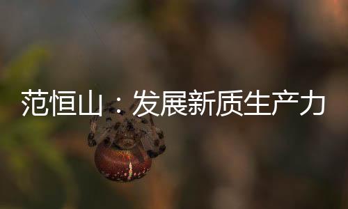 范恒山：发展新质生产力必须抓住科技创新这根“牛鼻子”