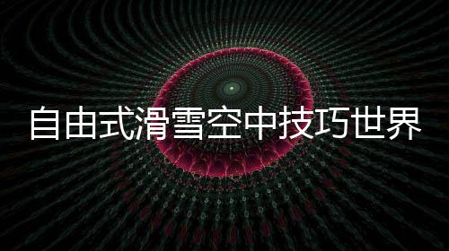 自由式滑雪空中技巧世界杯中国2金1银3铜 表现可圈可点