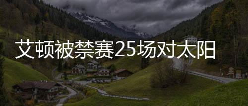 艾顿被禁赛25场对太阳是不小打击 药检呈阳性是误服吗