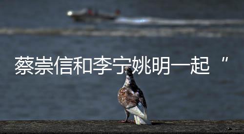 蔡崇信和李宁姚明一起“以体树人”站得高看得远