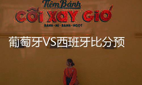 葡萄牙VS西班牙比分预测谁会赢 历史战绩分析对比谁厉害