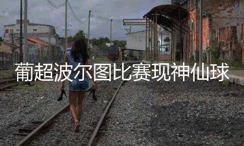 葡超波尔图比赛现神仙球 科罗纳背对球门进了制胜球