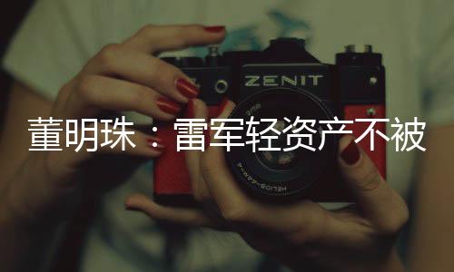 董明珠：雷军轻资产不被看好  互联网是工具