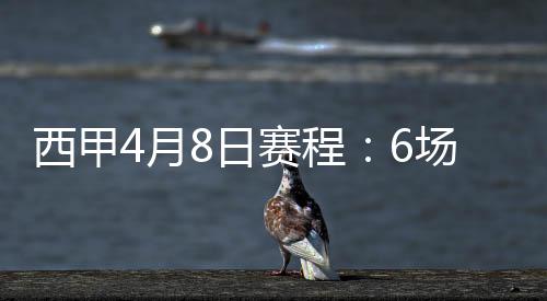 西甲4月8日赛程：6场比赛对阵名单结果+精彩集锦盘点
