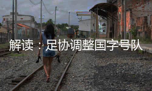 解读：足协调整国字号队伍 国少重归国管部