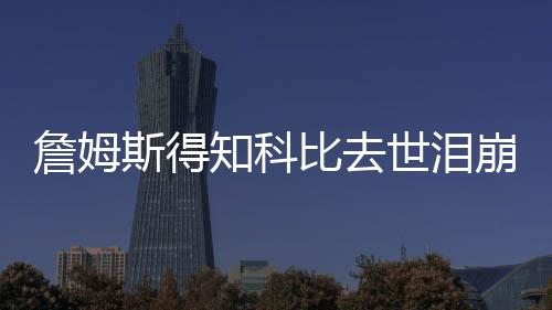 詹姆斯得知科比去世泪崩 与友人拥抱以表慰藉