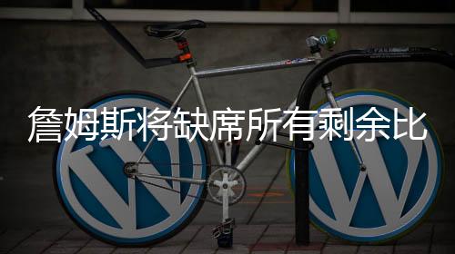 詹姆斯将缺席所有剩余比赛 詹姆斯本赛季出战几场比赛获多少分