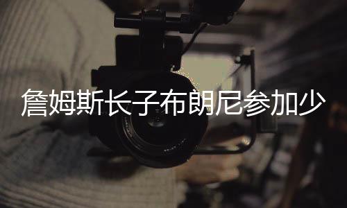 詹姆斯长子布朗尼参加少年联赛引轰动 儿子巨星范十足