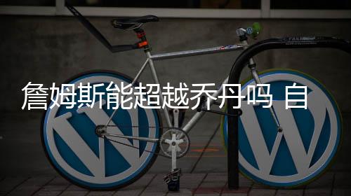 詹姆斯能超越乔丹吗 自夸历史最佳两者数据实力对比