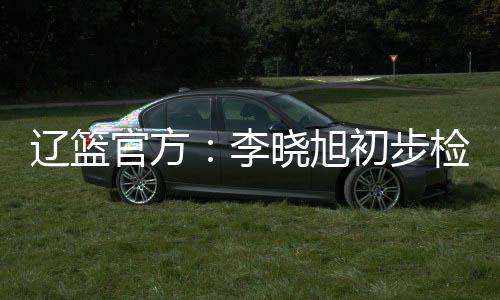 辽篮官方：李晓旭初步检查后排除跟腱损伤