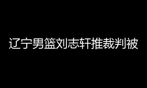 辽宁男篮刘志轩推裁判被驱逐陷人员危机 这球你怎么看