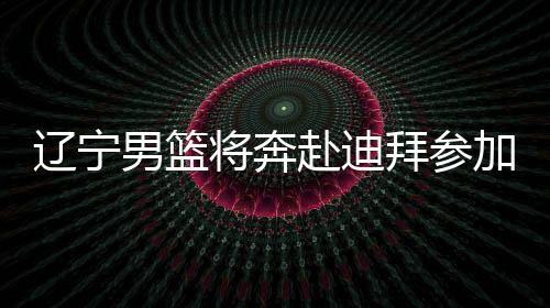 辽宁男篮将奔赴迪拜参加国际篮联亚冠联赛