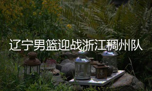 辽宁男篮迎战浙江稠州队 要用胜利迎接春节假期
