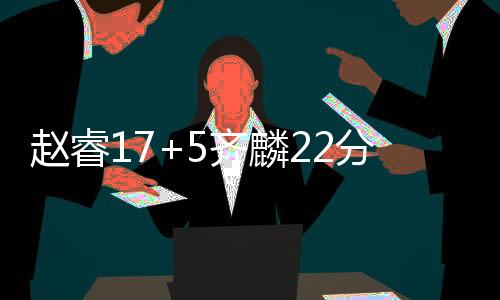 赵睿17+5齐麟22分新疆大胜浙江 总分1