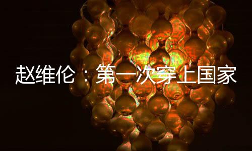 赵维伦：第一次穿上国家队战袍 那感觉太棒了