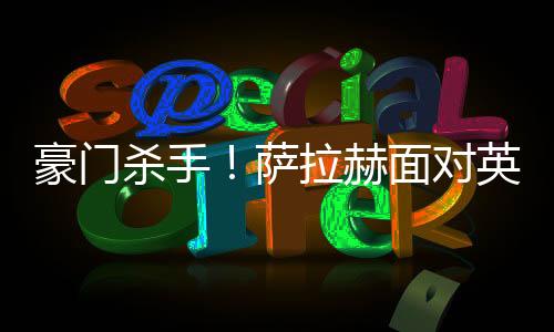 豪门杀手！萨拉赫面对英超Big6造66球 曼联最惨