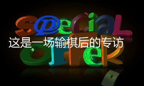 这是一场输棋后的专访 丁浩：“00后”棋手是什么形状？
