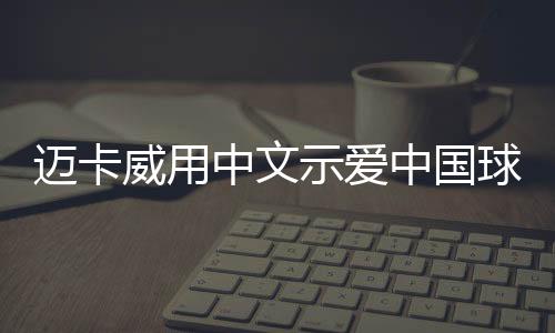 迈卡威用中文示爱中国球迷 并盛赞队友周琦天赋高