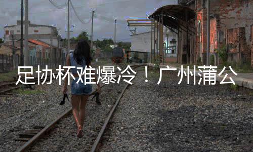 足协杯难爆冷！广州蒲公英仍欠缺一个重要元素