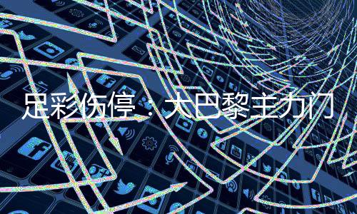 足彩伤停：大巴黎主力门将受伤 皇马防线失5人