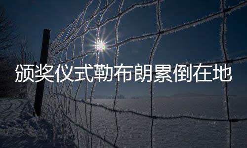 颁奖仪式勒布朗累倒在地 卢:世界上最伟大的球员