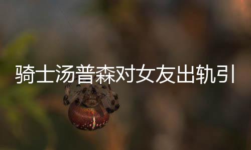 骑士汤普森对女友出轨引关注 卡戴珊姐妹互掐原因始末