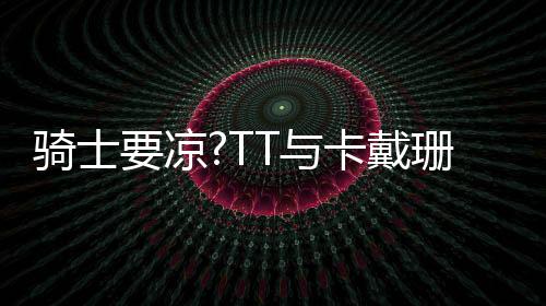 骑士要凉?TT与卡戴珊外出吃饭和好如初