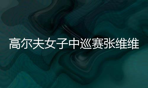 高尔夫女子中巡赛张维维登奖金榜榜首 个人资料战绩介绍